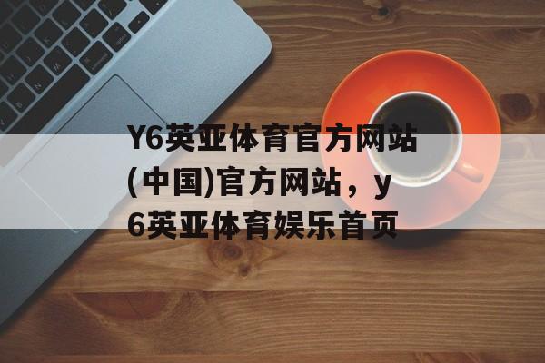 Y6英亚体育官方网站(中国)官方网站，y6英亚体育娱乐首页